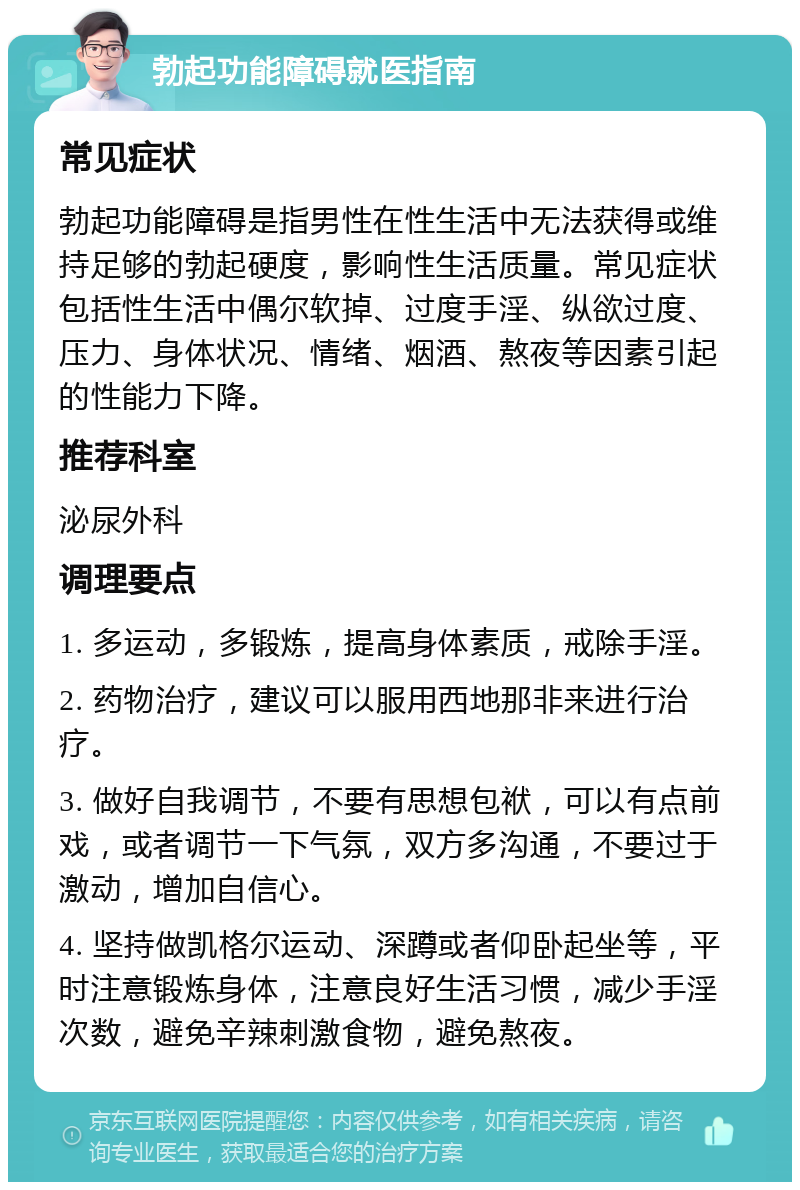 勃起功能障碍就医指南 常见症状 勃起功能障碍是指男性在性生活中无法获得或维持足够的勃起硬度，影响性生活质量。常见症状包括性生活中偶尔软掉、过度手淫、纵欲过度、压力、身体状况、情绪、烟酒、熬夜等因素引起的性能力下降。 推荐科室 泌尿外科 调理要点 1. 多运动，多锻炼，提高身体素质，戒除手淫。 2. 药物治疗，建议可以服用西地那非来进行治疗。 3. 做好自我调节，不要有思想包袱，可以有点前戏，或者调节一下气氛，双方多沟通，不要过于激动，增加自信心。 4. 坚持做凯格尔运动、深蹲或者仰卧起坐等，平时注意锻炼身体，注意良好生活习惯，减少手淫次数，避免辛辣刺激食物，避免熬夜。