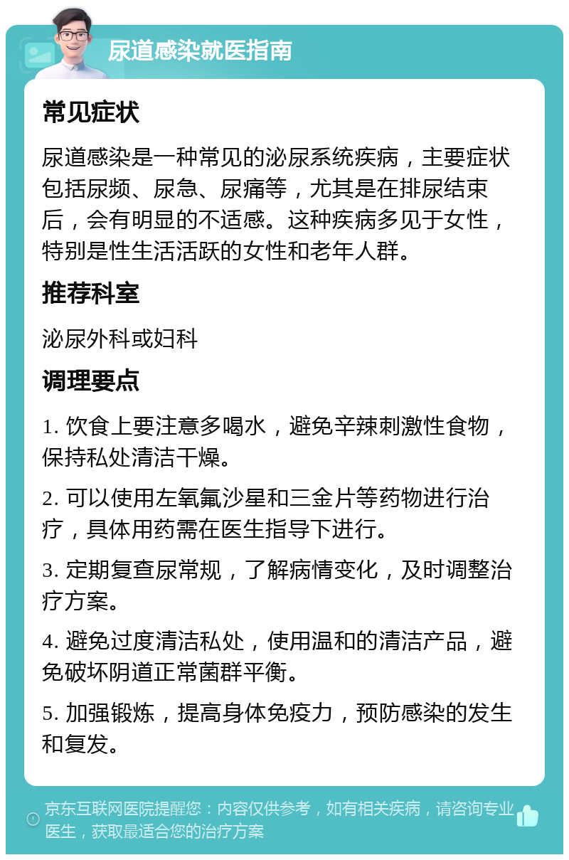 尿道感染就医指南 常见症状 尿道感染是一种常见的泌尿系统疾病，主要症状包括尿频、尿急、尿痛等，尤其是在排尿结束后，会有明显的不适感。这种疾病多见于女性，特别是性生活活跃的女性和老年人群。 推荐科室 泌尿外科或妇科 调理要点 1. 饮食上要注意多喝水，避免辛辣刺激性食物，保持私处清洁干燥。 2. 可以使用左氧氟沙星和三金片等药物进行治疗，具体用药需在医生指导下进行。 3. 定期复查尿常规，了解病情变化，及时调整治疗方案。 4. 避免过度清洁私处，使用温和的清洁产品，避免破坏阴道正常菌群平衡。 5. 加强锻炼，提高身体免疫力，预防感染的发生和复发。