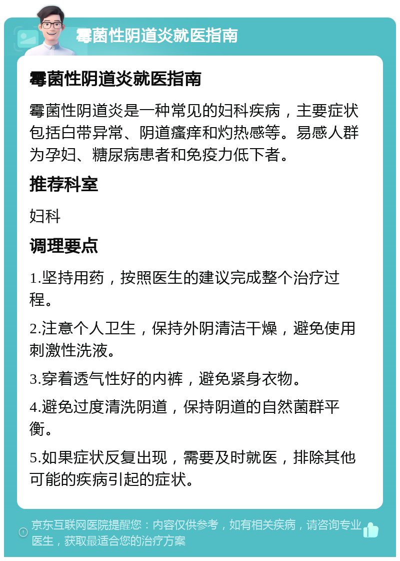 霉菌性阴道炎就医指南 霉菌性阴道炎就医指南 霉菌性阴道炎是一种常见的妇科疾病，主要症状包括白带异常、阴道瘙痒和灼热感等。易感人群为孕妇、糖尿病患者和免疫力低下者。 推荐科室 妇科 调理要点 1.坚持用药，按照医生的建议完成整个治疗过程。 2.注意个人卫生，保持外阴清洁干燥，避免使用刺激性洗液。 3.穿着透气性好的内裤，避免紧身衣物。 4.避免过度清洗阴道，保持阴道的自然菌群平衡。 5.如果症状反复出现，需要及时就医，排除其他可能的疾病引起的症状。