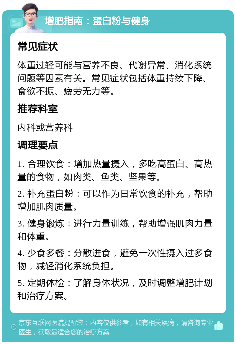 增肥指南：蛋白粉与健身 常见症状 体重过轻可能与营养不良、代谢异常、消化系统问题等因素有关。常见症状包括体重持续下降、食欲不振、疲劳无力等。 推荐科室 内科或营养科 调理要点 1. 合理饮食：增加热量摄入，多吃高蛋白、高热量的食物，如肉类、鱼类、坚果等。 2. 补充蛋白粉：可以作为日常饮食的补充，帮助增加肌肉质量。 3. 健身锻炼：进行力量训练，帮助增强肌肉力量和体重。 4. 少食多餐：分散进食，避免一次性摄入过多食物，减轻消化系统负担。 5. 定期体检：了解身体状况，及时调整增肥计划和治疗方案。