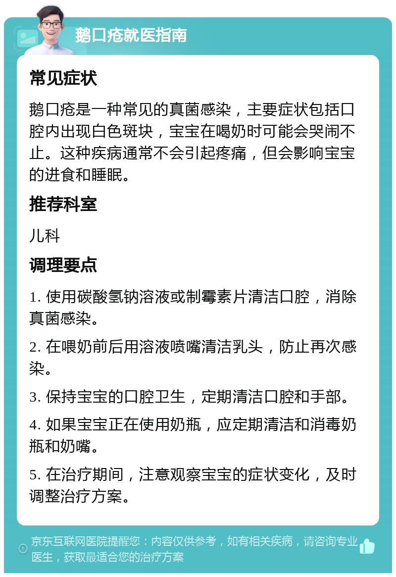 鹅口疮就医指南 常见症状 鹅口疮是一种常见的真菌感染，主要症状包括口腔内出现白色斑块，宝宝在喝奶时可能会哭闹不止。这种疾病通常不会引起疼痛，但会影响宝宝的进食和睡眠。 推荐科室 儿科 调理要点 1. 使用碳酸氢钠溶液或制霉素片清洁口腔，消除真菌感染。 2. 在喂奶前后用溶液喷嘴清洁乳头，防止再次感染。 3. 保持宝宝的口腔卫生，定期清洁口腔和手部。 4. 如果宝宝正在使用奶瓶，应定期清洁和消毒奶瓶和奶嘴。 5. 在治疗期间，注意观察宝宝的症状变化，及时调整治疗方案。