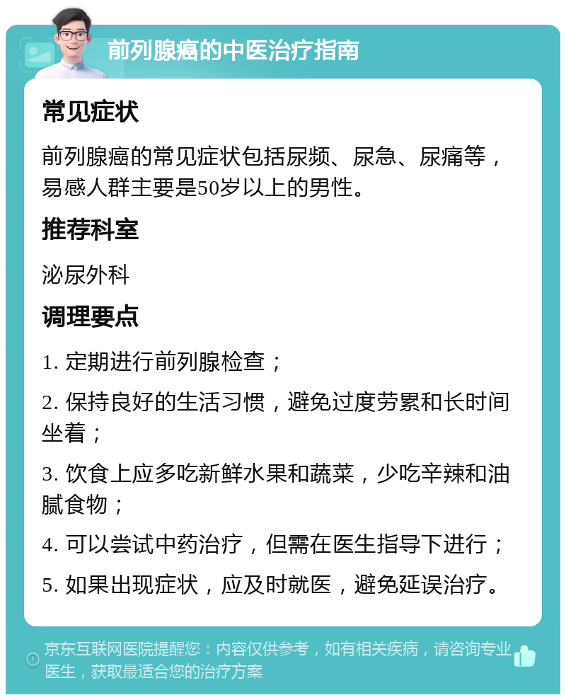 前列腺癌的中医治疗指南 常见症状 前列腺癌的常见症状包括尿频、尿急、尿痛等，易感人群主要是50岁以上的男性。 推荐科室 泌尿外科 调理要点 1. 定期进行前列腺检查； 2. 保持良好的生活习惯，避免过度劳累和长时间坐着； 3. 饮食上应多吃新鲜水果和蔬菜，少吃辛辣和油腻食物； 4. 可以尝试中药治疗，但需在医生指导下进行； 5. 如果出现症状，应及时就医，避免延误治疗。