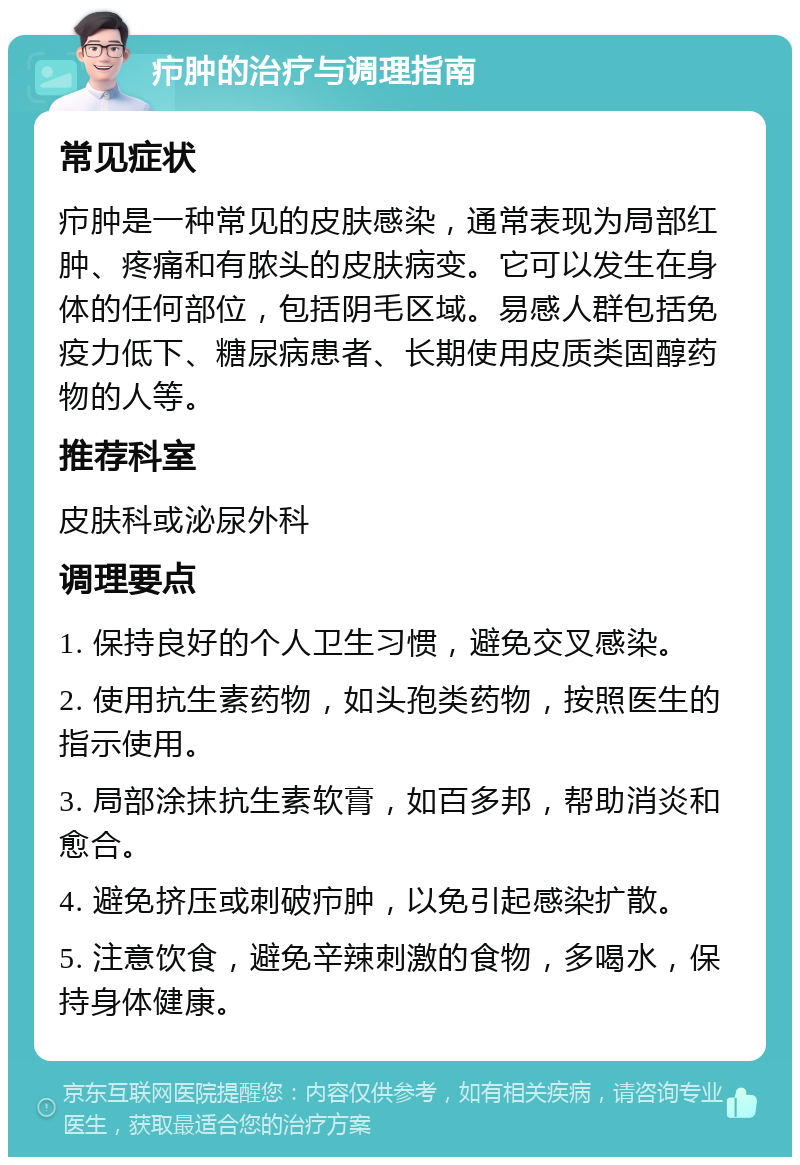 疖肿的治疗与调理指南 常见症状 疖肿是一种常见的皮肤感染，通常表现为局部红肿、疼痛和有脓头的皮肤病变。它可以发生在身体的任何部位，包括阴毛区域。易感人群包括免疫力低下、糖尿病患者、长期使用皮质类固醇药物的人等。 推荐科室 皮肤科或泌尿外科 调理要点 1. 保持良好的个人卫生习惯，避免交叉感染。 2. 使用抗生素药物，如头孢类药物，按照医生的指示使用。 3. 局部涂抹抗生素软膏，如百多邦，帮助消炎和愈合。 4. 避免挤压或刺破疖肿，以免引起感染扩散。 5. 注意饮食，避免辛辣刺激的食物，多喝水，保持身体健康。