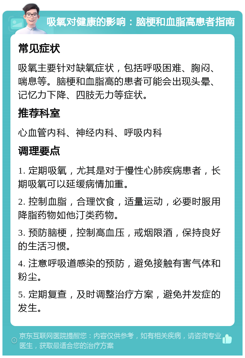 吸氧对健康的影响：脑梗和血脂高患者指南 常见症状 吸氧主要针对缺氧症状，包括呼吸困难、胸闷、喘息等。脑梗和血脂高的患者可能会出现头晕、记忆力下降、四肢无力等症状。 推荐科室 心血管内科、神经内科、呼吸内科 调理要点 1. 定期吸氧，尤其是对于慢性心肺疾病患者，长期吸氧可以延缓病情加重。 2. 控制血脂，合理饮食，适量运动，必要时服用降脂药物如他汀类药物。 3. 预防脑梗，控制高血压，戒烟限酒，保持良好的生活习惯。 4. 注意呼吸道感染的预防，避免接触有害气体和粉尘。 5. 定期复查，及时调整治疗方案，避免并发症的发生。