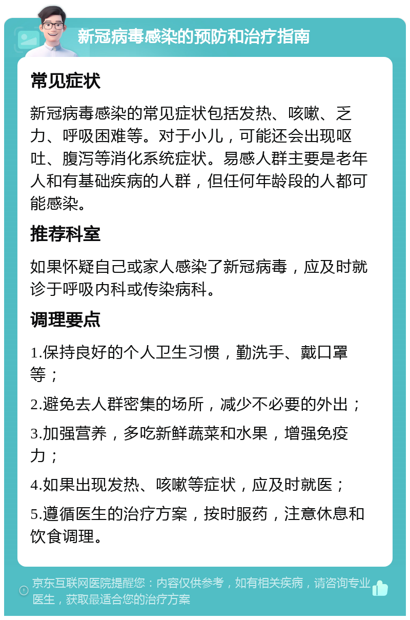 新冠病毒感染的预防和治疗指南 常见症状 新冠病毒感染的常见症状包括发热、咳嗽、乏力、呼吸困难等。对于小儿，可能还会出现呕吐、腹泻等消化系统症状。易感人群主要是老年人和有基础疾病的人群，但任何年龄段的人都可能感染。 推荐科室 如果怀疑自己或家人感染了新冠病毒，应及时就诊于呼吸内科或传染病科。 调理要点 1.保持良好的个人卫生习惯，勤洗手、戴口罩等； 2.避免去人群密集的场所，减少不必要的外出； 3.加强营养，多吃新鲜蔬菜和水果，增强免疫力； 4.如果出现发热、咳嗽等症状，应及时就医； 5.遵循医生的治疗方案，按时服药，注意休息和饮食调理。