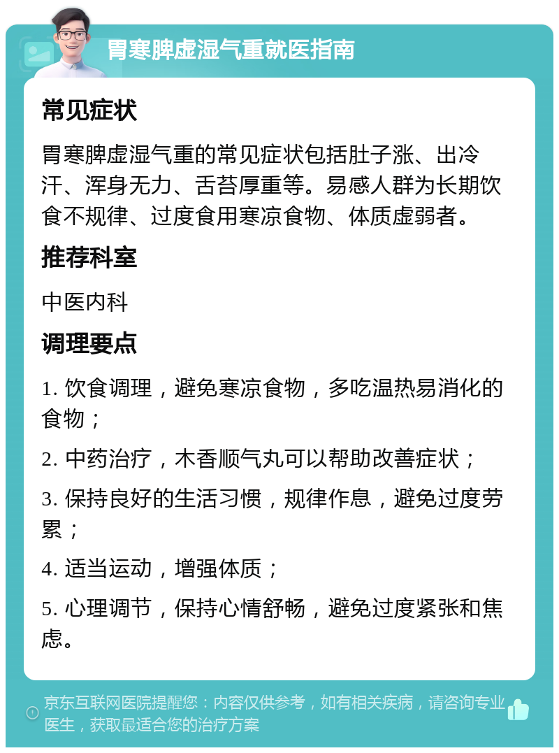 胃寒脾虚湿气重就医指南 常见症状 胃寒脾虚湿气重的常见症状包括肚子涨、出冷汗、浑身无力、舌苔厚重等。易感人群为长期饮食不规律、过度食用寒凉食物、体质虚弱者。 推荐科室 中医内科 调理要点 1. 饮食调理，避免寒凉食物，多吃温热易消化的食物； 2. 中药治疗，木香顺气丸可以帮助改善症状； 3. 保持良好的生活习惯，规律作息，避免过度劳累； 4. 适当运动，增强体质； 5. 心理调节，保持心情舒畅，避免过度紧张和焦虑。