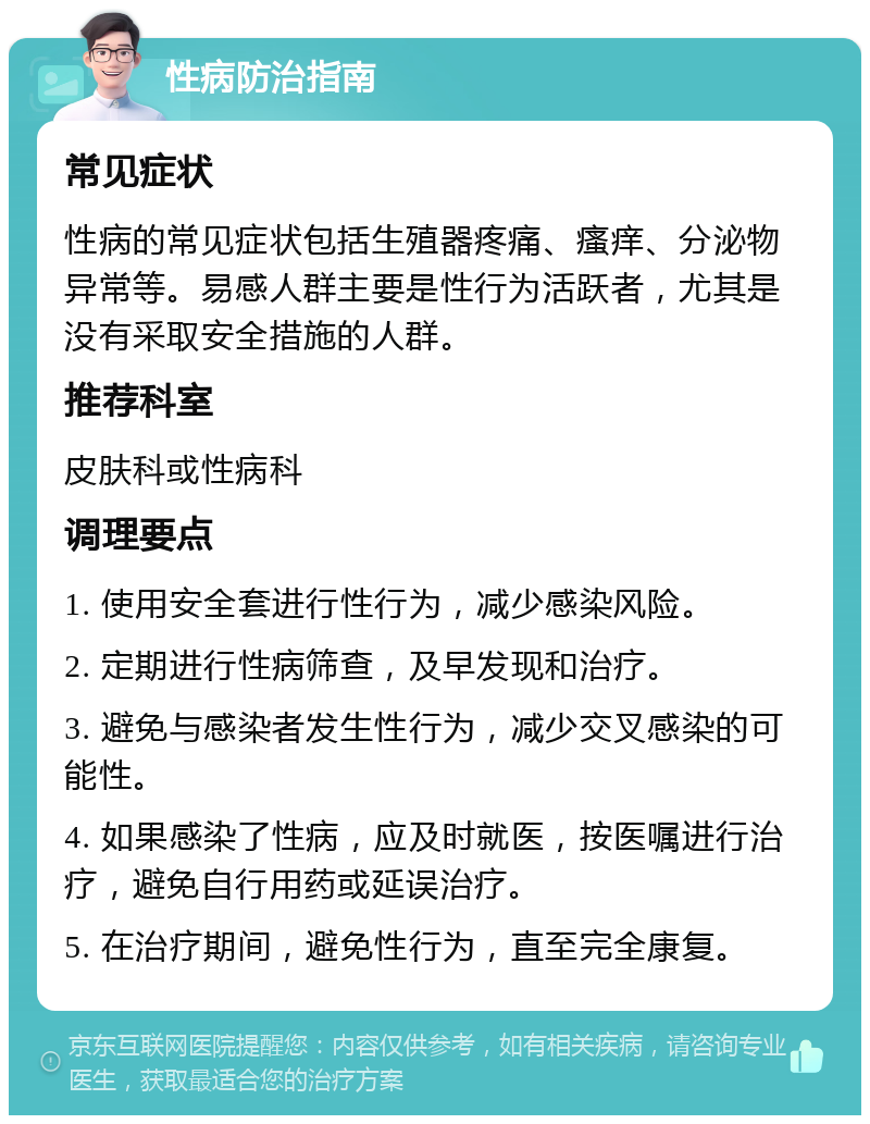 性病防治指南 常见症状 性病的常见症状包括生殖器疼痛、瘙痒、分泌物异常等。易感人群主要是性行为活跃者，尤其是没有采取安全措施的人群。 推荐科室 皮肤科或性病科 调理要点 1. 使用安全套进行性行为，减少感染风险。 2. 定期进行性病筛查，及早发现和治疗。 3. 避免与感染者发生性行为，减少交叉感染的可能性。 4. 如果感染了性病，应及时就医，按医嘱进行治疗，避免自行用药或延误治疗。 5. 在治疗期间，避免性行为，直至完全康复。