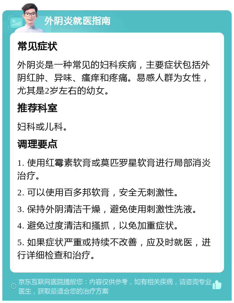 外阴炎就医指南 常见症状 外阴炎是一种常见的妇科疾病，主要症状包括外阴红肿、异味、瘙痒和疼痛。易感人群为女性，尤其是2岁左右的幼女。 推荐科室 妇科或儿科。 调理要点 1. 使用红霉素软膏或莫匹罗星软膏进行局部消炎治疗。 2. 可以使用百多邦软膏，安全无刺激性。 3. 保持外阴清洁干燥，避免使用刺激性洗液。 4. 避免过度清洁和搔抓，以免加重症状。 5. 如果症状严重或持续不改善，应及时就医，进行详细检查和治疗。