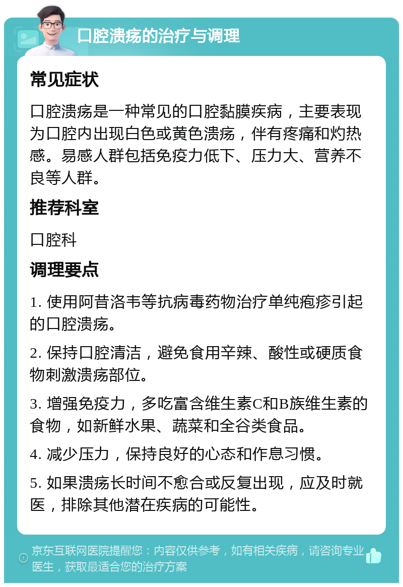 口腔溃疡的治疗与调理 常见症状 口腔溃疡是一种常见的口腔黏膜疾病，主要表现为口腔内出现白色或黄色溃疡，伴有疼痛和灼热感。易感人群包括免疫力低下、压力大、营养不良等人群。 推荐科室 口腔科 调理要点 1. 使用阿昔洛韦等抗病毒药物治疗单纯疱疹引起的口腔溃疡。 2. 保持口腔清洁，避免食用辛辣、酸性或硬质食物刺激溃疡部位。 3. 增强免疫力，多吃富含维生素C和B族维生素的食物，如新鲜水果、蔬菜和全谷类食品。 4. 减少压力，保持良好的心态和作息习惯。 5. 如果溃疡长时间不愈合或反复出现，应及时就医，排除其他潜在疾病的可能性。