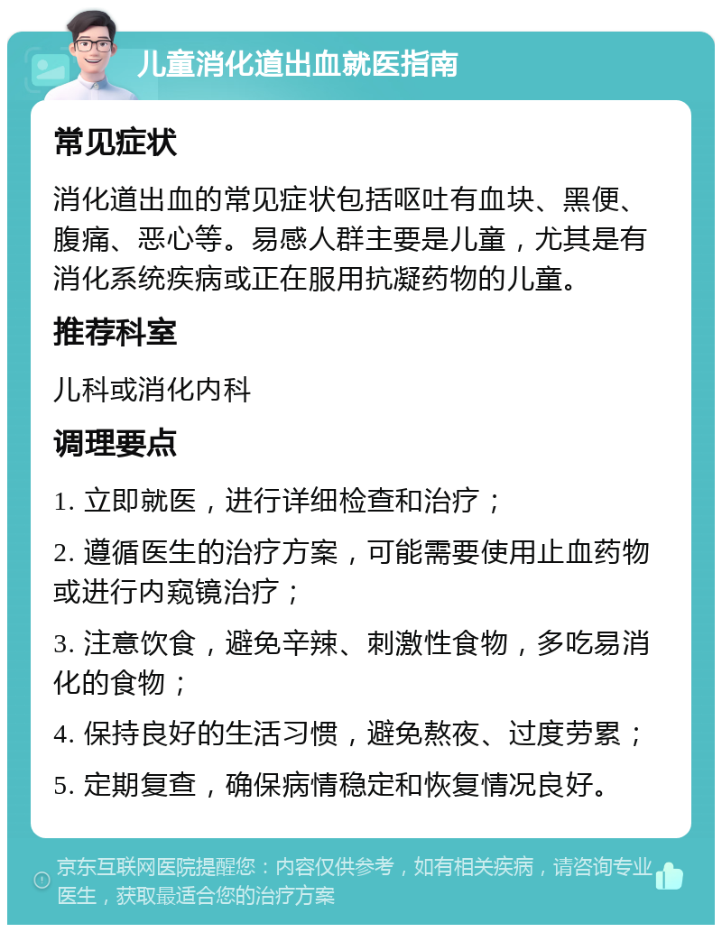 儿童消化道出血就医指南 常见症状 消化道出血的常见症状包括呕吐有血块、黑便、腹痛、恶心等。易感人群主要是儿童，尤其是有消化系统疾病或正在服用抗凝药物的儿童。 推荐科室 儿科或消化内科 调理要点 1. 立即就医，进行详细检查和治疗； 2. 遵循医生的治疗方案，可能需要使用止血药物或进行内窥镜治疗； 3. 注意饮食，避免辛辣、刺激性食物，多吃易消化的食物； 4. 保持良好的生活习惯，避免熬夜、过度劳累； 5. 定期复查，确保病情稳定和恢复情况良好。