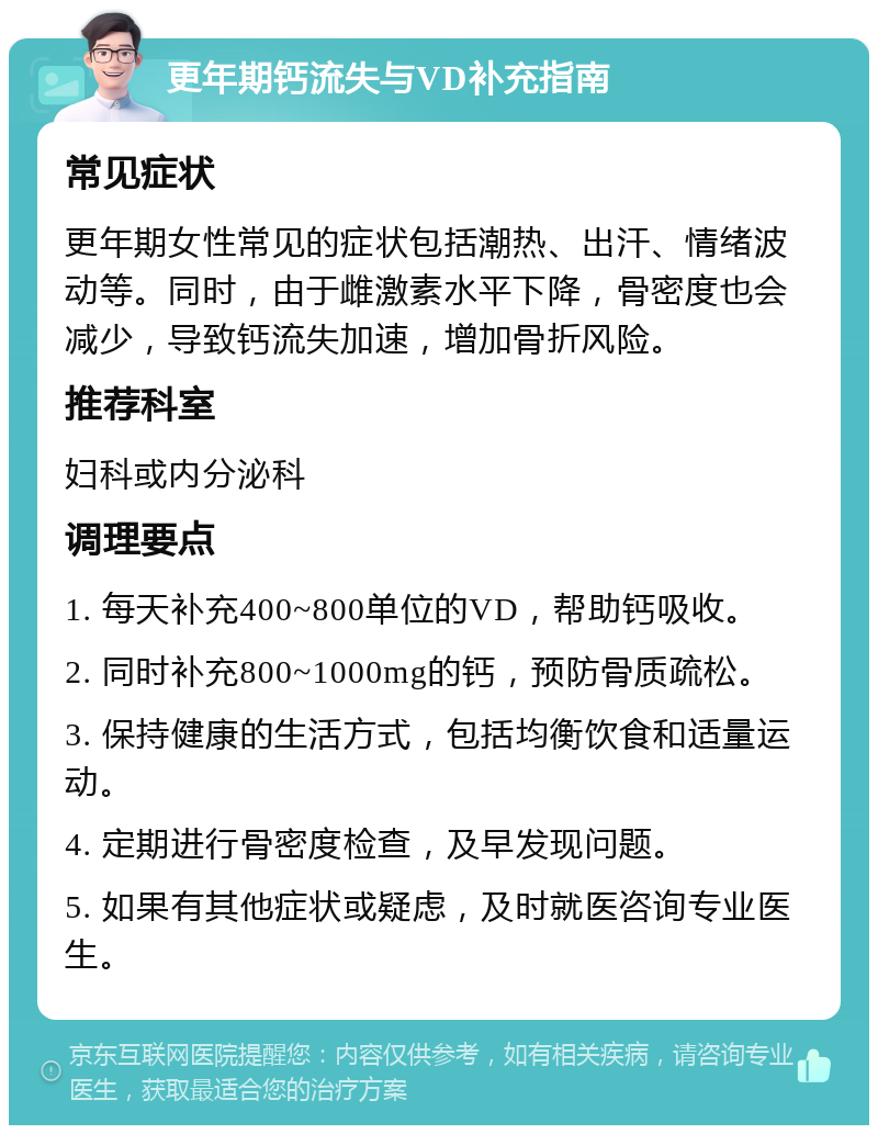 更年期钙流失与VD补充指南 常见症状 更年期女性常见的症状包括潮热、出汗、情绪波动等。同时，由于雌激素水平下降，骨密度也会减少，导致钙流失加速，增加骨折风险。 推荐科室 妇科或内分泌科 调理要点 1. 每天补充400~800单位的VD，帮助钙吸收。 2. 同时补充800~1000mg的钙，预防骨质疏松。 3. 保持健康的生活方式，包括均衡饮食和适量运动。 4. 定期进行骨密度检查，及早发现问题。 5. 如果有其他症状或疑虑，及时就医咨询专业医生。