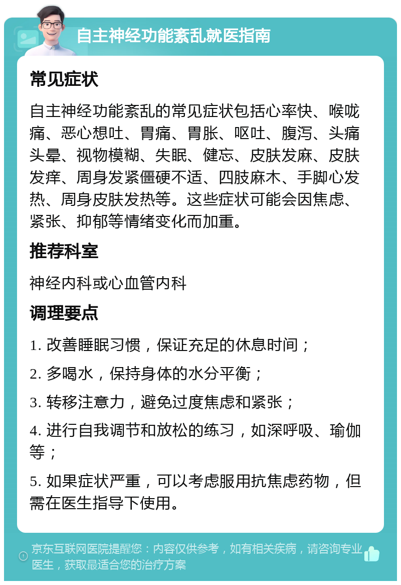 自主神经功能紊乱就医指南 常见症状 自主神经功能紊乱的常见症状包括心率快、喉咙痛、恶心想吐、胃痛、胃胀、呕吐、腹泻、头痛头晕、视物模糊、失眠、健忘、皮肤发麻、皮肤发痒、周身发紧僵硬不适、四肢麻木、手脚心发热、周身皮肤发热等。这些症状可能会因焦虑、紧张、抑郁等情绪变化而加重。 推荐科室 神经内科或心血管内科 调理要点 1. 改善睡眠习惯，保证充足的休息时间； 2. 多喝水，保持身体的水分平衡； 3. 转移注意力，避免过度焦虑和紧张； 4. 进行自我调节和放松的练习，如深呼吸、瑜伽等； 5. 如果症状严重，可以考虑服用抗焦虑药物，但需在医生指导下使用。