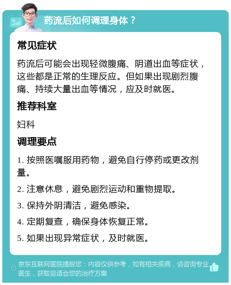 药流后如何调理身体？ 常见症状 药流后可能会出现轻微腹痛、阴道出血等症状，这些都是正常的生理反应。但如果出现剧烈腹痛、持续大量出血等情况，应及时就医。 推荐科室 妇科 调理要点 1. 按照医嘱服用药物，避免自行停药或更改剂量。 2. 注意休息，避免剧烈运动和重物提取。 3. 保持外阴清洁，避免感染。 4. 定期复查，确保身体恢复正常。 5. 如果出现异常症状，及时就医。