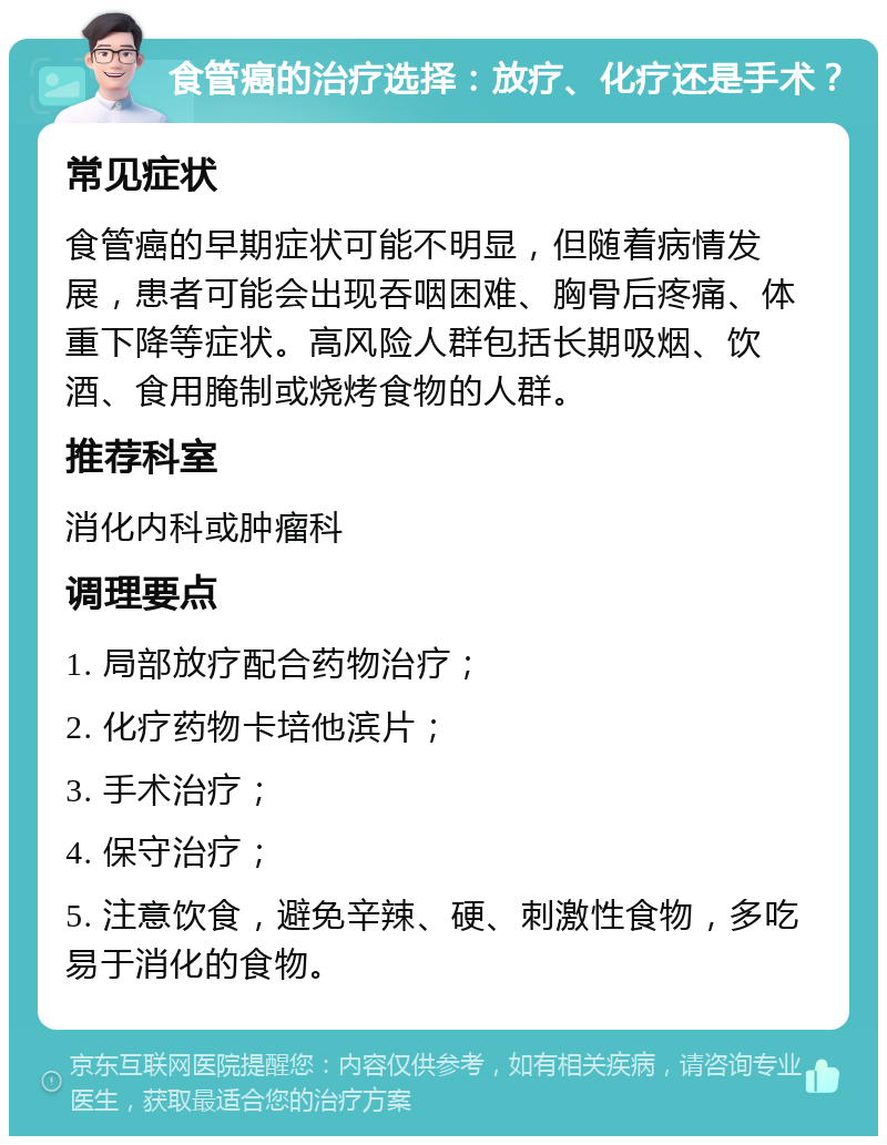 食管癌的治疗选择：放疗、化疗还是手术？ 常见症状 食管癌的早期症状可能不明显，但随着病情发展，患者可能会出现吞咽困难、胸骨后疼痛、体重下降等症状。高风险人群包括长期吸烟、饮酒、食用腌制或烧烤食物的人群。 推荐科室 消化内科或肿瘤科 调理要点 1. 局部放疗配合药物治疗； 2. 化疗药物卡培他滨片； 3. 手术治疗； 4. 保守治疗； 5. 注意饮食，避免辛辣、硬、刺激性食物，多吃易于消化的食物。