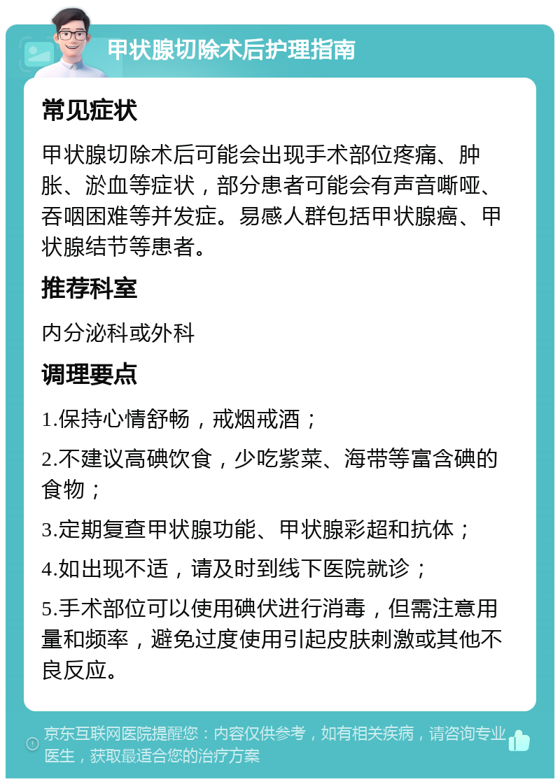 甲状腺切除术后护理指南 常见症状 甲状腺切除术后可能会出现手术部位疼痛、肿胀、淤血等症状，部分患者可能会有声音嘶哑、吞咽困难等并发症。易感人群包括甲状腺癌、甲状腺结节等患者。 推荐科室 内分泌科或外科 调理要点 1.保持心情舒畅，戒烟戒酒； 2.不建议高碘饮食，少吃紫菜、海带等富含碘的食物； 3.定期复查甲状腺功能、甲状腺彩超和抗体； 4.如出现不适，请及时到线下医院就诊； 5.手术部位可以使用碘伏进行消毒，但需注意用量和频率，避免过度使用引起皮肤刺激或其他不良反应。