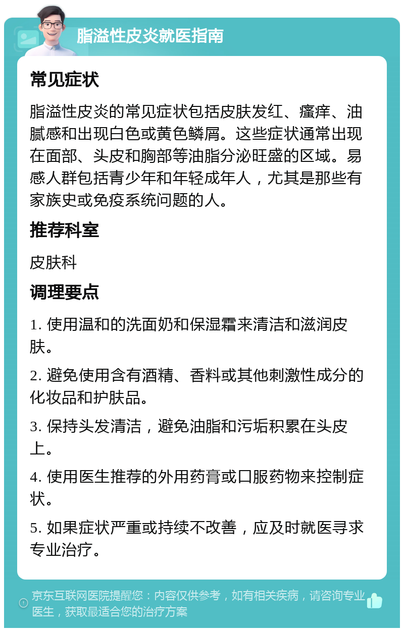 脂溢性皮炎就医指南 常见症状 脂溢性皮炎的常见症状包括皮肤发红、瘙痒、油腻感和出现白色或黄色鳞屑。这些症状通常出现在面部、头皮和胸部等油脂分泌旺盛的区域。易感人群包括青少年和年轻成年人，尤其是那些有家族史或免疫系统问题的人。 推荐科室 皮肤科 调理要点 1. 使用温和的洗面奶和保湿霜来清洁和滋润皮肤。 2. 避免使用含有酒精、香料或其他刺激性成分的化妆品和护肤品。 3. 保持头发清洁，避免油脂和污垢积累在头皮上。 4. 使用医生推荐的外用药膏或口服药物来控制症状。 5. 如果症状严重或持续不改善，应及时就医寻求专业治疗。