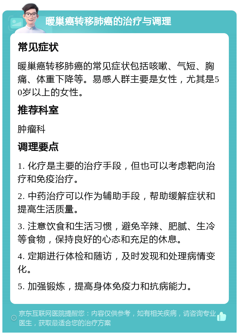 暖巢癌转移肺癌的治疗与调理 常见症状 暖巢癌转移肺癌的常见症状包括咳嗽、气短、胸痛、体重下降等。易感人群主要是女性，尤其是50岁以上的女性。 推荐科室 肿瘤科 调理要点 1. 化疗是主要的治疗手段，但也可以考虑靶向治疗和免疫治疗。 2. 中药治疗可以作为辅助手段，帮助缓解症状和提高生活质量。 3. 注意饮食和生活习惯，避免辛辣、肥腻、生冷等食物，保持良好的心态和充足的休息。 4. 定期进行体检和随访，及时发现和处理病情变化。 5. 加强锻炼，提高身体免疫力和抗病能力。