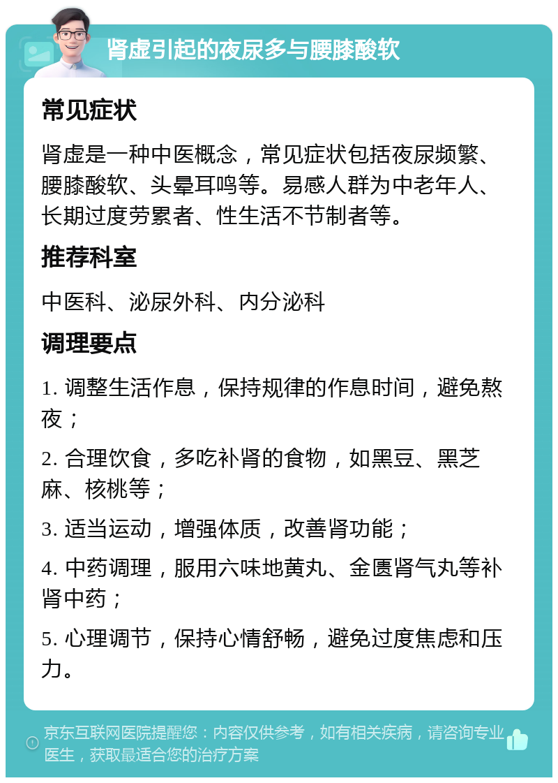 肾虚引起的夜尿多与腰膝酸软 常见症状 肾虚是一种中医概念，常见症状包括夜尿频繁、腰膝酸软、头晕耳鸣等。易感人群为中老年人、长期过度劳累者、性生活不节制者等。 推荐科室 中医科、泌尿外科、内分泌科 调理要点 1. 调整生活作息，保持规律的作息时间，避免熬夜； 2. 合理饮食，多吃补肾的食物，如黑豆、黑芝麻、核桃等； 3. 适当运动，增强体质，改善肾功能； 4. 中药调理，服用六味地黄丸、金匮肾气丸等补肾中药； 5. 心理调节，保持心情舒畅，避免过度焦虑和压力。