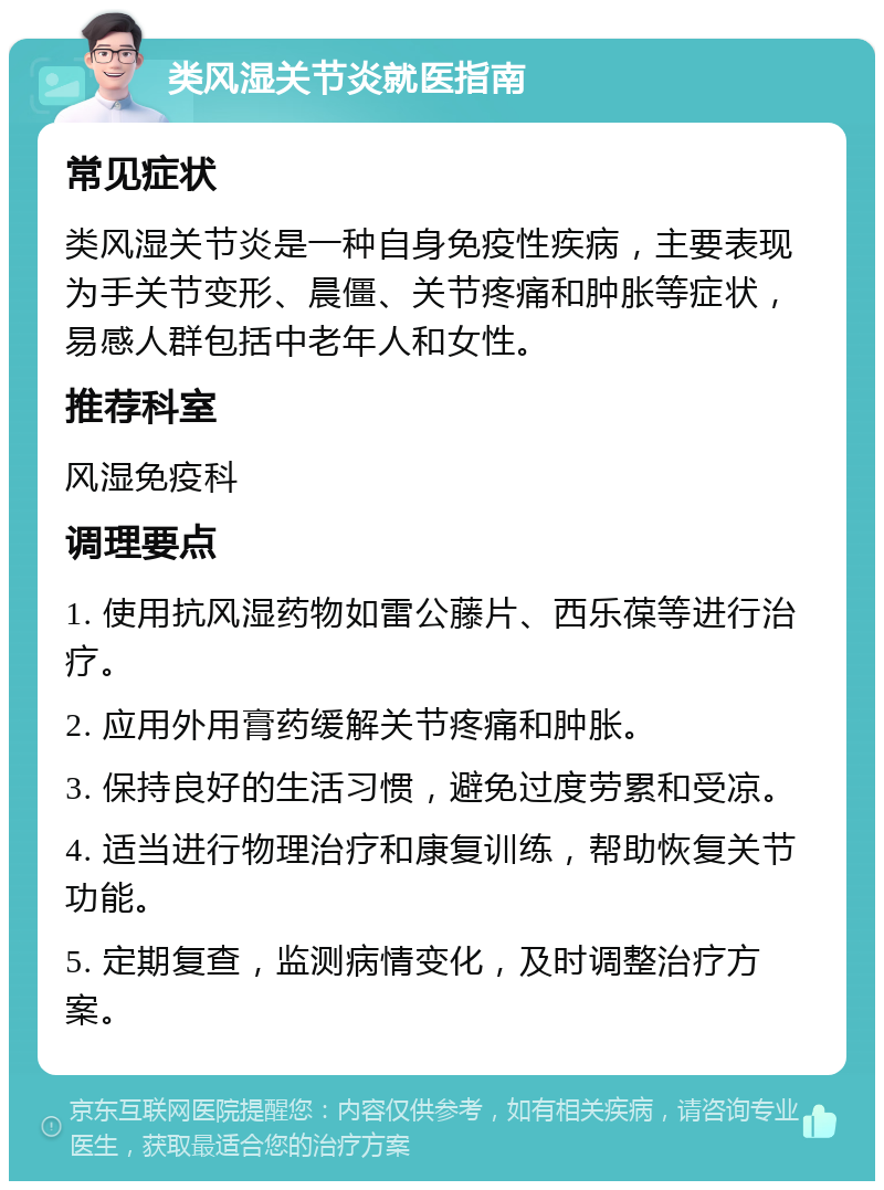 类风湿关节炎就医指南 常见症状 类风湿关节炎是一种自身免疫性疾病，主要表现为手关节变形、晨僵、关节疼痛和肿胀等症状，易感人群包括中老年人和女性。 推荐科室 风湿免疫科 调理要点 1. 使用抗风湿药物如雷公藤片、西乐葆等进行治疗。 2. 应用外用膏药缓解关节疼痛和肿胀。 3. 保持良好的生活习惯，避免过度劳累和受凉。 4. 适当进行物理治疗和康复训练，帮助恢复关节功能。 5. 定期复查，监测病情变化，及时调整治疗方案。