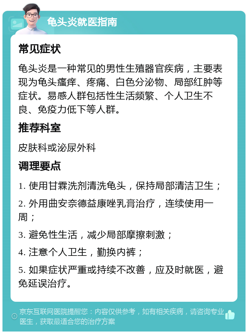 龟头炎就医指南 常见症状 龟头炎是一种常见的男性生殖器官疾病，主要表现为龟头瘙痒、疼痛、白色分泌物、局部红肿等症状。易感人群包括性生活频繁、个人卫生不良、免疫力低下等人群。 推荐科室 皮肤科或泌尿外科 调理要点 1. 使用甘霖洗剂清洗龟头，保持局部清洁卫生； 2. 外用曲安奈德益康唑乳膏治疗，连续使用一周； 3. 避免性生活，减少局部摩擦刺激； 4. 注意个人卫生，勤换内裤； 5. 如果症状严重或持续不改善，应及时就医，避免延误治疗。