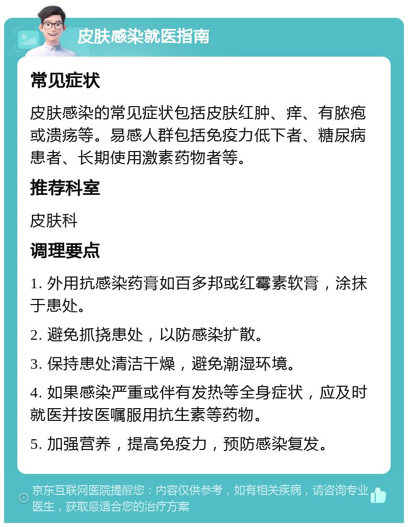 皮肤感染就医指南 常见症状 皮肤感染的常见症状包括皮肤红肿、痒、有脓疱或溃疡等。易感人群包括免疫力低下者、糖尿病患者、长期使用激素药物者等。 推荐科室 皮肤科 调理要点 1. 外用抗感染药膏如百多邦或红霉素软膏，涂抹于患处。 2. 避免抓挠患处，以防感染扩散。 3. 保持患处清洁干燥，避免潮湿环境。 4. 如果感染严重或伴有发热等全身症状，应及时就医并按医嘱服用抗生素等药物。 5. 加强营养，提高免疫力，预防感染复发。