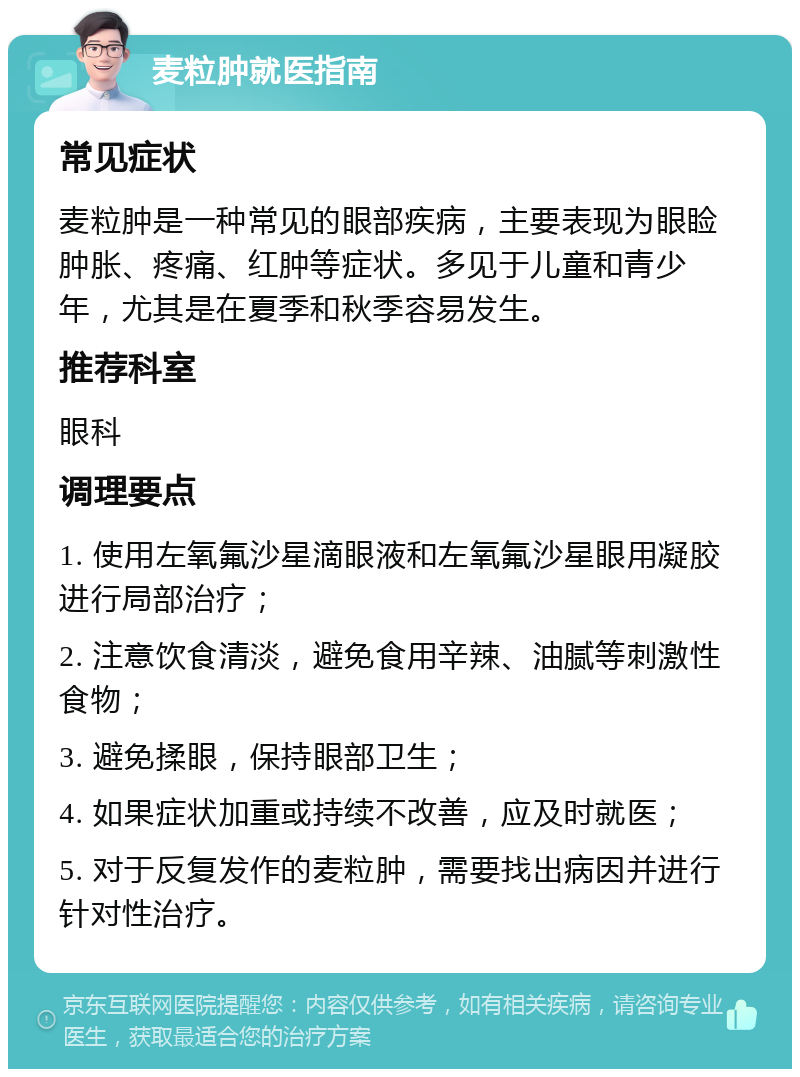 麦粒肿就医指南 常见症状 麦粒肿是一种常见的眼部疾病，主要表现为眼睑肿胀、疼痛、红肿等症状。多见于儿童和青少年，尤其是在夏季和秋季容易发生。 推荐科室 眼科 调理要点 1. 使用左氧氟沙星滴眼液和左氧氟沙星眼用凝胶进行局部治疗； 2. 注意饮食清淡，避免食用辛辣、油腻等刺激性食物； 3. 避免揉眼，保持眼部卫生； 4. 如果症状加重或持续不改善，应及时就医； 5. 对于反复发作的麦粒肿，需要找出病因并进行针对性治疗。