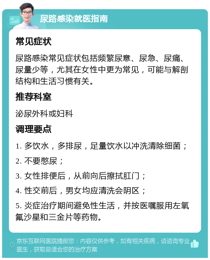 尿路感染就医指南 常见症状 尿路感染常见症状包括频繁尿意、尿急、尿痛、尿量少等，尤其在女性中更为常见，可能与解剖结构和生活习惯有关。 推荐科室 泌尿外科或妇科 调理要点 1. 多饮水，多排尿，足量饮水以冲洗清除细菌； 2. 不要憋尿； 3. 女性排便后，从前向后擦拭肛门； 4. 性交前后，男女均应清洗会阴区； 5. 炎症治疗期间避免性生活，并按医嘱服用左氧氟沙星和三金片等药物。