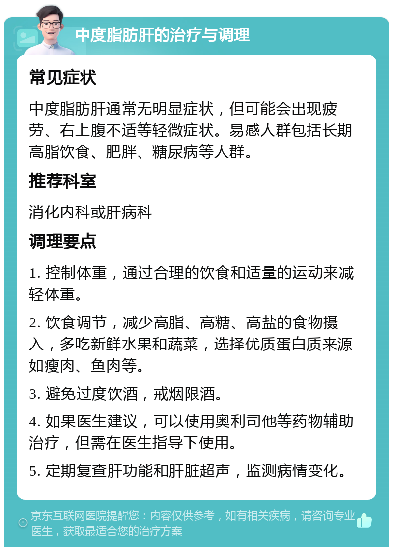 中度脂肪肝的治疗与调理 常见症状 中度脂肪肝通常无明显症状，但可能会出现疲劳、右上腹不适等轻微症状。易感人群包括长期高脂饮食、肥胖、糖尿病等人群。 推荐科室 消化内科或肝病科 调理要点 1. 控制体重，通过合理的饮食和适量的运动来减轻体重。 2. 饮食调节，减少高脂、高糖、高盐的食物摄入，多吃新鲜水果和蔬菜，选择优质蛋白质来源如瘦肉、鱼肉等。 3. 避免过度饮酒，戒烟限酒。 4. 如果医生建议，可以使用奥利司他等药物辅助治疗，但需在医生指导下使用。 5. 定期复查肝功能和肝脏超声，监测病情变化。