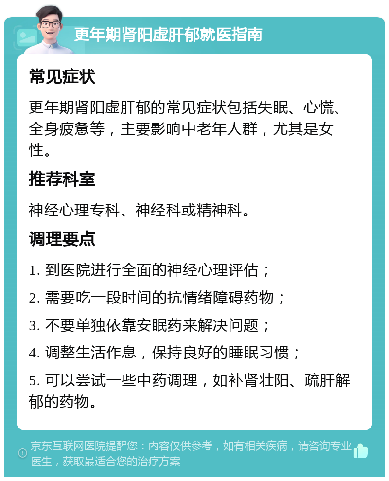 更年期肾阳虚肝郁就医指南 常见症状 更年期肾阳虚肝郁的常见症状包括失眠、心慌、全身疲惫等，主要影响中老年人群，尤其是女性。 推荐科室 神经心理专科、神经科或精神科。 调理要点 1. 到医院进行全面的神经心理评估； 2. 需要吃一段时间的抗情绪障碍药物； 3. 不要单独依靠安眠药来解决问题； 4. 调整生活作息，保持良好的睡眠习惯； 5. 可以尝试一些中药调理，如补肾壮阳、疏肝解郁的药物。