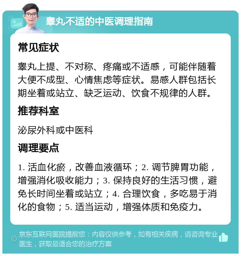 睾丸不适的中医调理指南 常见症状 睾丸上提、不对称、疼痛或不适感，可能伴随着大便不成型、心情焦虑等症状。易感人群包括长期坐着或站立、缺乏运动、饮食不规律的人群。 推荐科室 泌尿外科或中医科 调理要点 1. 活血化瘀，改善血液循环；2. 调节脾胃功能，增强消化吸收能力；3. 保持良好的生活习惯，避免长时间坐着或站立；4. 合理饮食，多吃易于消化的食物；5. 适当运动，增强体质和免疫力。