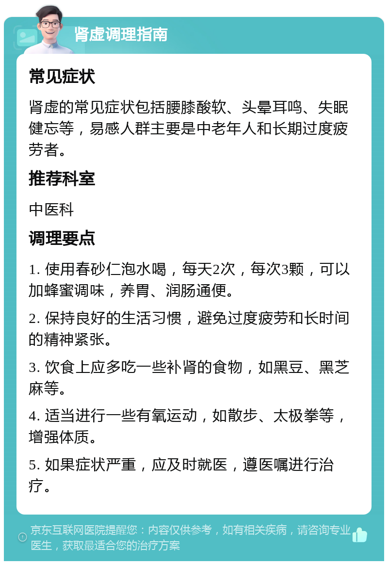 肾虚调理指南 常见症状 肾虚的常见症状包括腰膝酸软、头晕耳鸣、失眠健忘等，易感人群主要是中老年人和长期过度疲劳者。 推荐科室 中医科 调理要点 1. 使用春砂仁泡水喝，每天2次，每次3颗，可以加蜂蜜调味，养胃、润肠通便。 2. 保持良好的生活习惯，避免过度疲劳和长时间的精神紧张。 3. 饮食上应多吃一些补肾的食物，如黑豆、黑芝麻等。 4. 适当进行一些有氧运动，如散步、太极拳等，增强体质。 5. 如果症状严重，应及时就医，遵医嘱进行治疗。