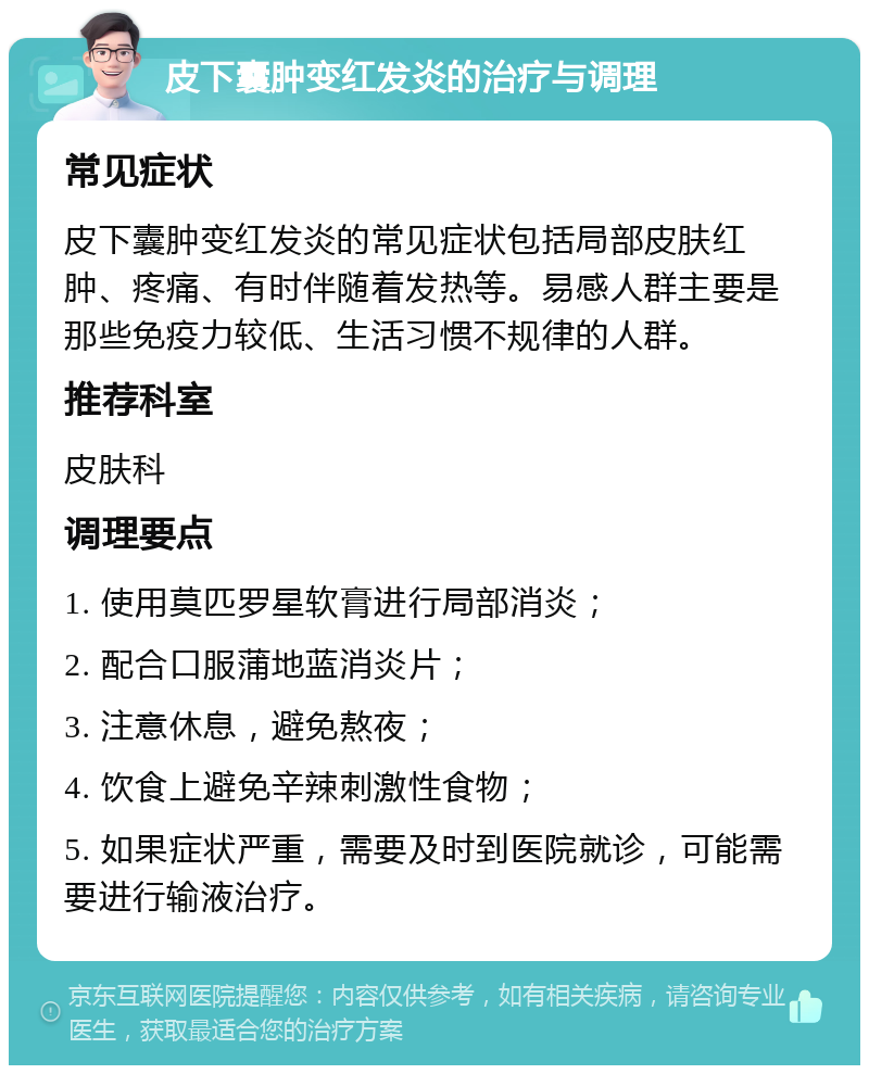 皮下囊肿变红发炎的治疗与调理 常见症状 皮下囊肿变红发炎的常见症状包括局部皮肤红肿、疼痛、有时伴随着发热等。易感人群主要是那些免疫力较低、生活习惯不规律的人群。 推荐科室 皮肤科 调理要点 1. 使用莫匹罗星软膏进行局部消炎； 2. 配合口服蒲地蓝消炎片； 3. 注意休息，避免熬夜； 4. 饮食上避免辛辣刺激性食物； 5. 如果症状严重，需要及时到医院就诊，可能需要进行输液治疗。