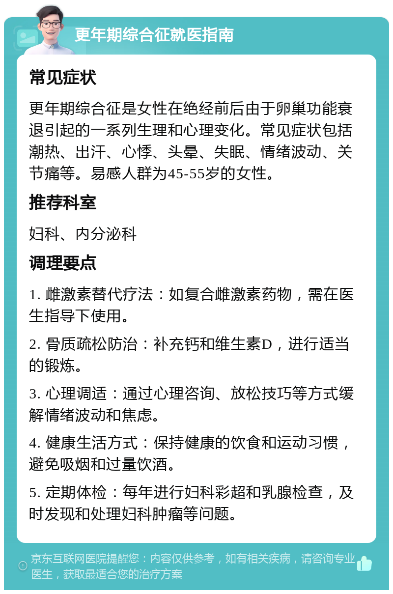 更年期综合征就医指南 常见症状 更年期综合征是女性在绝经前后由于卵巢功能衰退引起的一系列生理和心理变化。常见症状包括潮热、出汗、心悸、头晕、失眠、情绪波动、关节痛等。易感人群为45-55岁的女性。 推荐科室 妇科、内分泌科 调理要点 1. 雌激素替代疗法：如复合雌激素药物，需在医生指导下使用。 2. 骨质疏松防治：补充钙和维生素D，进行适当的锻炼。 3. 心理调适：通过心理咨询、放松技巧等方式缓解情绪波动和焦虑。 4. 健康生活方式：保持健康的饮食和运动习惯，避免吸烟和过量饮酒。 5. 定期体检：每年进行妇科彩超和乳腺检查，及时发现和处理妇科肿瘤等问题。