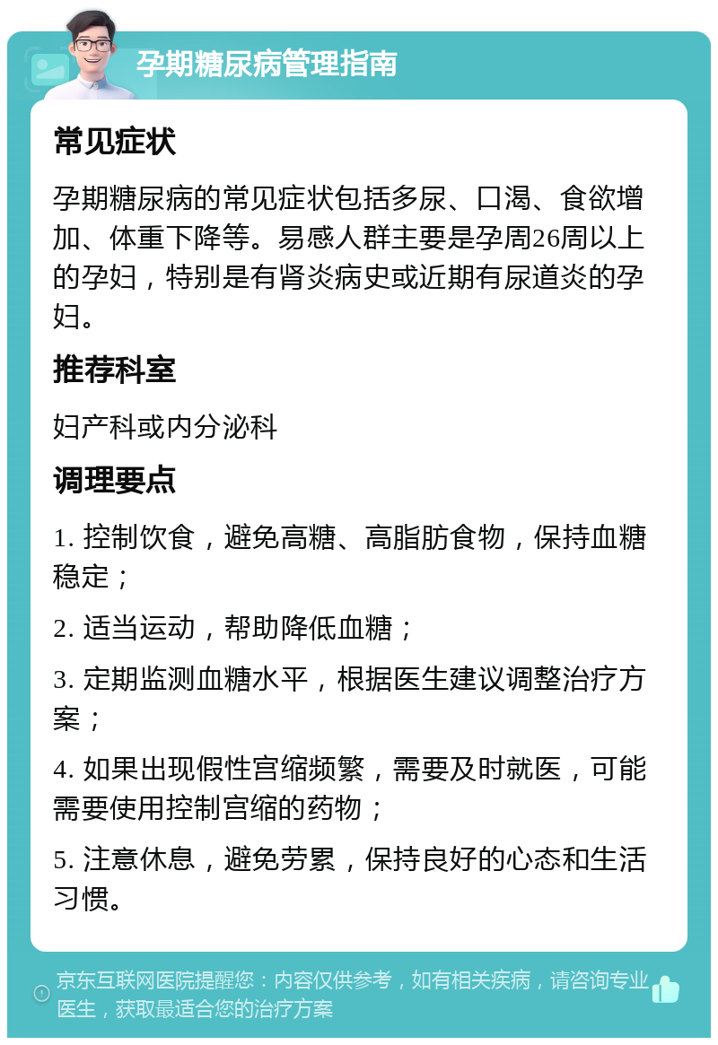 孕期糖尿病管理指南 常见症状 孕期糖尿病的常见症状包括多尿、口渴、食欲增加、体重下降等。易感人群主要是孕周26周以上的孕妇，特别是有肾炎病史或近期有尿道炎的孕妇。 推荐科室 妇产科或内分泌科 调理要点 1. 控制饮食，避免高糖、高脂肪食物，保持血糖稳定； 2. 适当运动，帮助降低血糖； 3. 定期监测血糖水平，根据医生建议调整治疗方案； 4. 如果出现假性宫缩频繁，需要及时就医，可能需要使用控制宫缩的药物； 5. 注意休息，避免劳累，保持良好的心态和生活习惯。