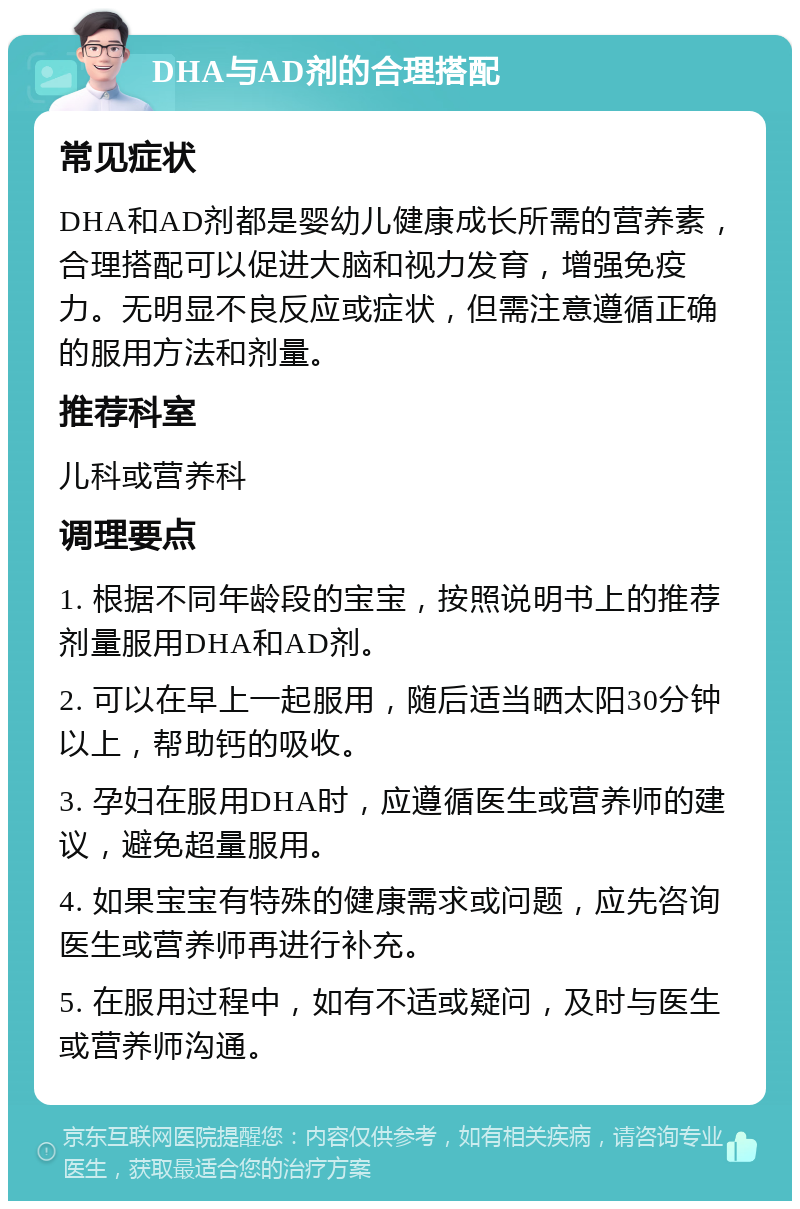 DHA与AD剂的合理搭配 常见症状 DHA和AD剂都是婴幼儿健康成长所需的营养素，合理搭配可以促进大脑和视力发育，增强免疫力。无明显不良反应或症状，但需注意遵循正确的服用方法和剂量。 推荐科室 儿科或营养科 调理要点 1. 根据不同年龄段的宝宝，按照说明书上的推荐剂量服用DHA和AD剂。 2. 可以在早上一起服用，随后适当晒太阳30分钟以上，帮助钙的吸收。 3. 孕妇在服用DHA时，应遵循医生或营养师的建议，避免超量服用。 4. 如果宝宝有特殊的健康需求或问题，应先咨询医生或营养师再进行补充。 5. 在服用过程中，如有不适或疑问，及时与医生或营养师沟通。