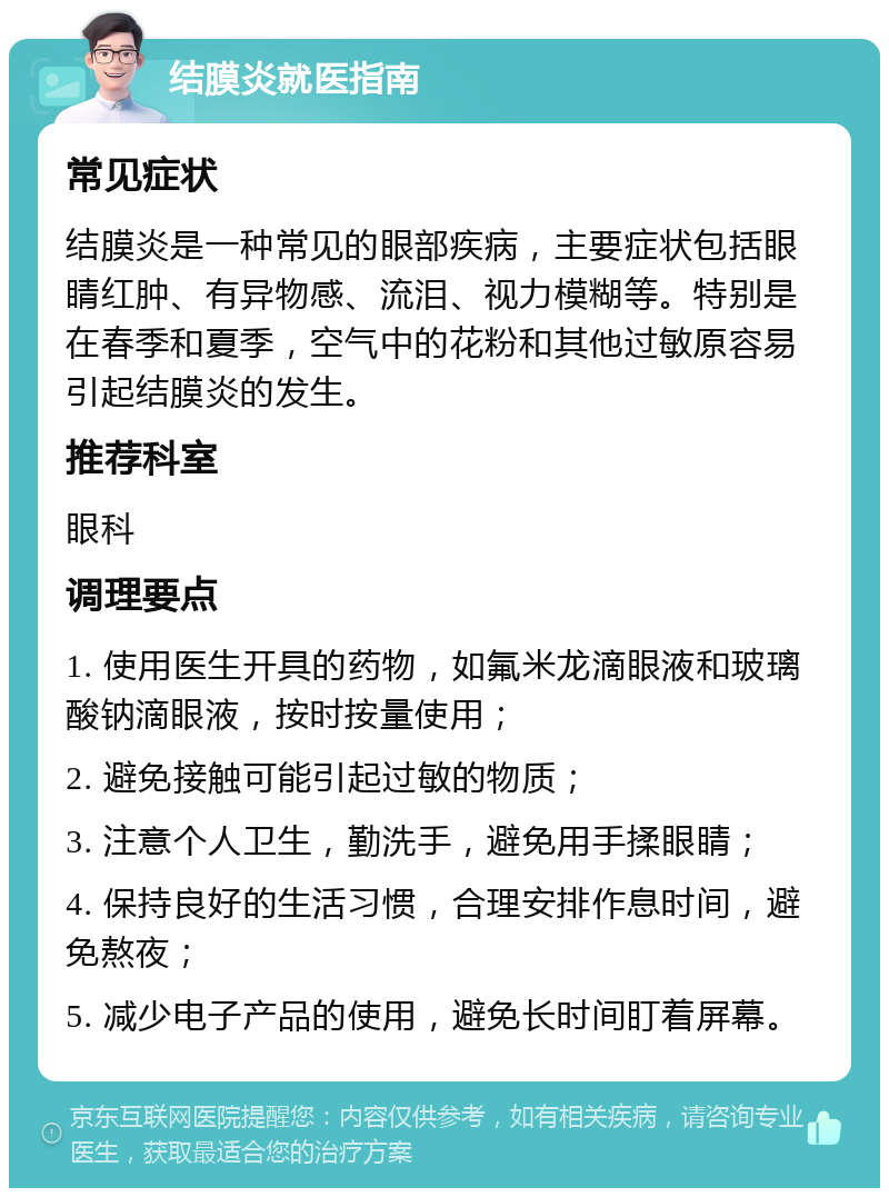 结膜炎就医指南 常见症状 结膜炎是一种常见的眼部疾病，主要症状包括眼睛红肿、有异物感、流泪、视力模糊等。特别是在春季和夏季，空气中的花粉和其他过敏原容易引起结膜炎的发生。 推荐科室 眼科 调理要点 1. 使用医生开具的药物，如氟米龙滴眼液和玻璃酸钠滴眼液，按时按量使用； 2. 避免接触可能引起过敏的物质； 3. 注意个人卫生，勤洗手，避免用手揉眼睛； 4. 保持良好的生活习惯，合理安排作息时间，避免熬夜； 5. 减少电子产品的使用，避免长时间盯着屏幕。