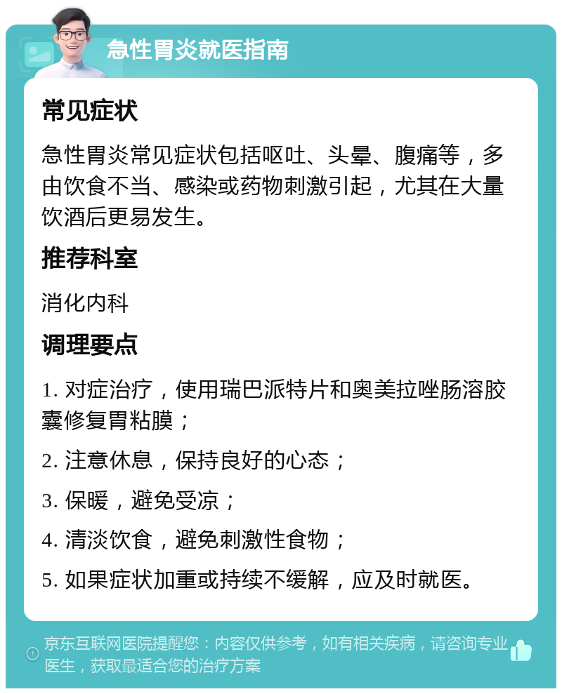 急性胃炎就医指南 常见症状 急性胃炎常见症状包括呕吐、头晕、腹痛等，多由饮食不当、感染或药物刺激引起，尤其在大量饮酒后更易发生。 推荐科室 消化内科 调理要点 1. 对症治疗，使用瑞巴派特片和奥美拉唑肠溶胶囊修复胃粘膜； 2. 注意休息，保持良好的心态； 3. 保暖，避免受凉； 4. 清淡饮食，避免刺激性食物； 5. 如果症状加重或持续不缓解，应及时就医。