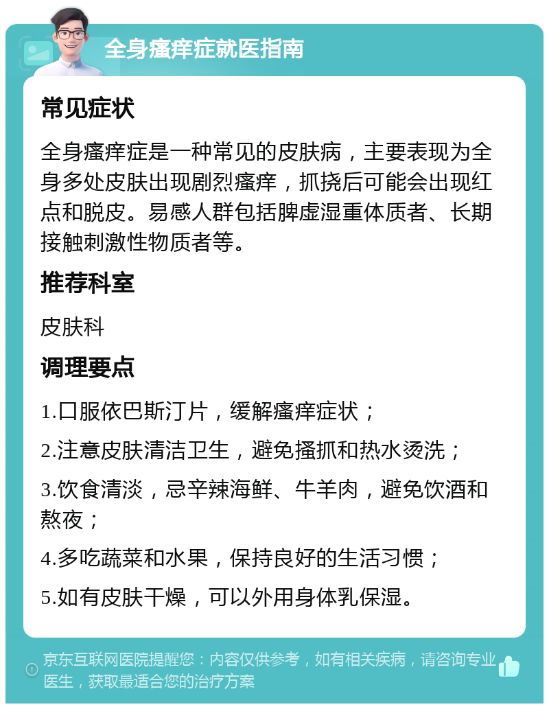 全身瘙痒症就医指南 常见症状 全身瘙痒症是一种常见的皮肤病，主要表现为全身多处皮肤出现剧烈瘙痒，抓挠后可能会出现红点和脱皮。易感人群包括脾虚湿重体质者、长期接触刺激性物质者等。 推荐科室 皮肤科 调理要点 1.口服依巴斯汀片，缓解瘙痒症状； 2.注意皮肤清洁卫生，避免搔抓和热水烫洗； 3.饮食清淡，忌辛辣海鲜、牛羊肉，避免饮酒和熬夜； 4.多吃蔬菜和水果，保持良好的生活习惯； 5.如有皮肤干燥，可以外用身体乳保湿。