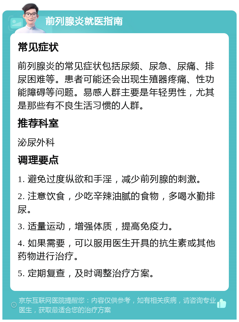 前列腺炎就医指南 常见症状 前列腺炎的常见症状包括尿频、尿急、尿痛、排尿困难等。患者可能还会出现生殖器疼痛、性功能障碍等问题。易感人群主要是年轻男性，尤其是那些有不良生活习惯的人群。 推荐科室 泌尿外科 调理要点 1. 避免过度纵欲和手淫，减少前列腺的刺激。 2. 注意饮食，少吃辛辣油腻的食物，多喝水勤排尿。 3. 适量运动，增强体质，提高免疫力。 4. 如果需要，可以服用医生开具的抗生素或其他药物进行治疗。 5. 定期复查，及时调整治疗方案。