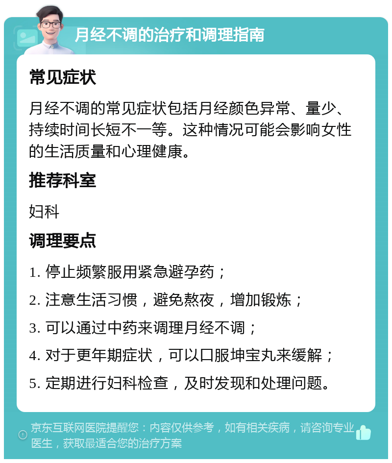 月经不调的治疗和调理指南 常见症状 月经不调的常见症状包括月经颜色异常、量少、持续时间长短不一等。这种情况可能会影响女性的生活质量和心理健康。 推荐科室 妇科 调理要点 1. 停止频繁服用紧急避孕药； 2. 注意生活习惯，避免熬夜，增加锻炼； 3. 可以通过中药来调理月经不调； 4. 对于更年期症状，可以口服坤宝丸来缓解； 5. 定期进行妇科检查，及时发现和处理问题。