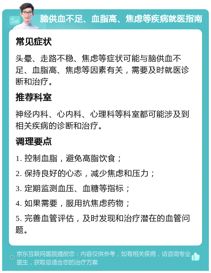 脑供血不足、血脂高、焦虑等疾病就医指南 常见症状 头晕、走路不稳、焦虑等症状可能与脑供血不足、血脂高、焦虑等因素有关，需要及时就医诊断和治疗。 推荐科室 神经内科、心内科、心理科等科室都可能涉及到相关疾病的诊断和治疗。 调理要点 1. 控制血脂，避免高脂饮食； 2. 保持良好的心态，减少焦虑和压力； 3. 定期监测血压、血糖等指标； 4. 如果需要，服用抗焦虑药物； 5. 完善血管评估，及时发现和治疗潜在的血管问题。