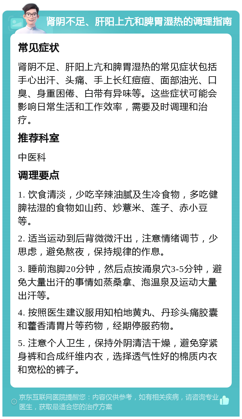 肾阴不足、肝阳上亢和脾胃湿热的调理指南 常见症状 肾阴不足、肝阳上亢和脾胃湿热的常见症状包括手心出汗、头痛、手上长红痘痘、面部油光、口臭、身重困倦、白带有异味等。这些症状可能会影响日常生活和工作效率，需要及时调理和治疗。 推荐科室 中医科 调理要点 1. 饮食清淡，少吃辛辣油腻及生冷食物，多吃健脾祛湿的食物如山药、炒薏米、莲子、赤小豆等。 2. 适当运动到后背微微汗出，注意情绪调节，少思虑，避免熬夜，保持规律的作息。 3. 睡前泡脚20分钟，然后点按涌泉穴3-5分钟，避免大量出汗的事情如蒸桑拿、泡温泉及运动大量出汗等。 4. 按照医生建议服用知柏地黄丸、丹珍头痛胶囊和藿香清胃片等药物，经期停服药物。 5. 注意个人卫生，保持外阴清洁干燥，避免穿紧身裤和合成纤维内衣，选择透气性好的棉质内衣和宽松的裤子。