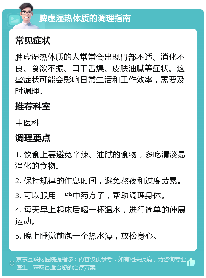 脾虚湿热体质的调理指南 常见症状 脾虚湿热体质的人常常会出现胃部不适、消化不良、食欲不振、口干舌燥、皮肤油腻等症状。这些症状可能会影响日常生活和工作效率，需要及时调理。 推荐科室 中医科 调理要点 1. 饮食上要避免辛辣、油腻的食物，多吃清淡易消化的食物。 2. 保持规律的作息时间，避免熬夜和过度劳累。 3. 可以服用一些中药方子，帮助调理身体。 4. 每天早上起床后喝一杯温水，进行简单的伸展运动。 5. 晚上睡觉前泡一个热水澡，放松身心。