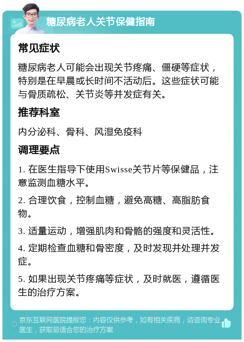 糖尿病老人关节保健指南 常见症状 糖尿病老人可能会出现关节疼痛、僵硬等症状，特别是在早晨或长时间不活动后。这些症状可能与骨质疏松、关节炎等并发症有关。 推荐科室 内分泌科、骨科、风湿免疫科 调理要点 1. 在医生指导下使用Swisse关节片等保健品，注意监测血糖水平。 2. 合理饮食，控制血糖，避免高糖、高脂肪食物。 3. 适量运动，增强肌肉和骨骼的强度和灵活性。 4. 定期检查血糖和骨密度，及时发现并处理并发症。 5. 如果出现关节疼痛等症状，及时就医，遵循医生的治疗方案。