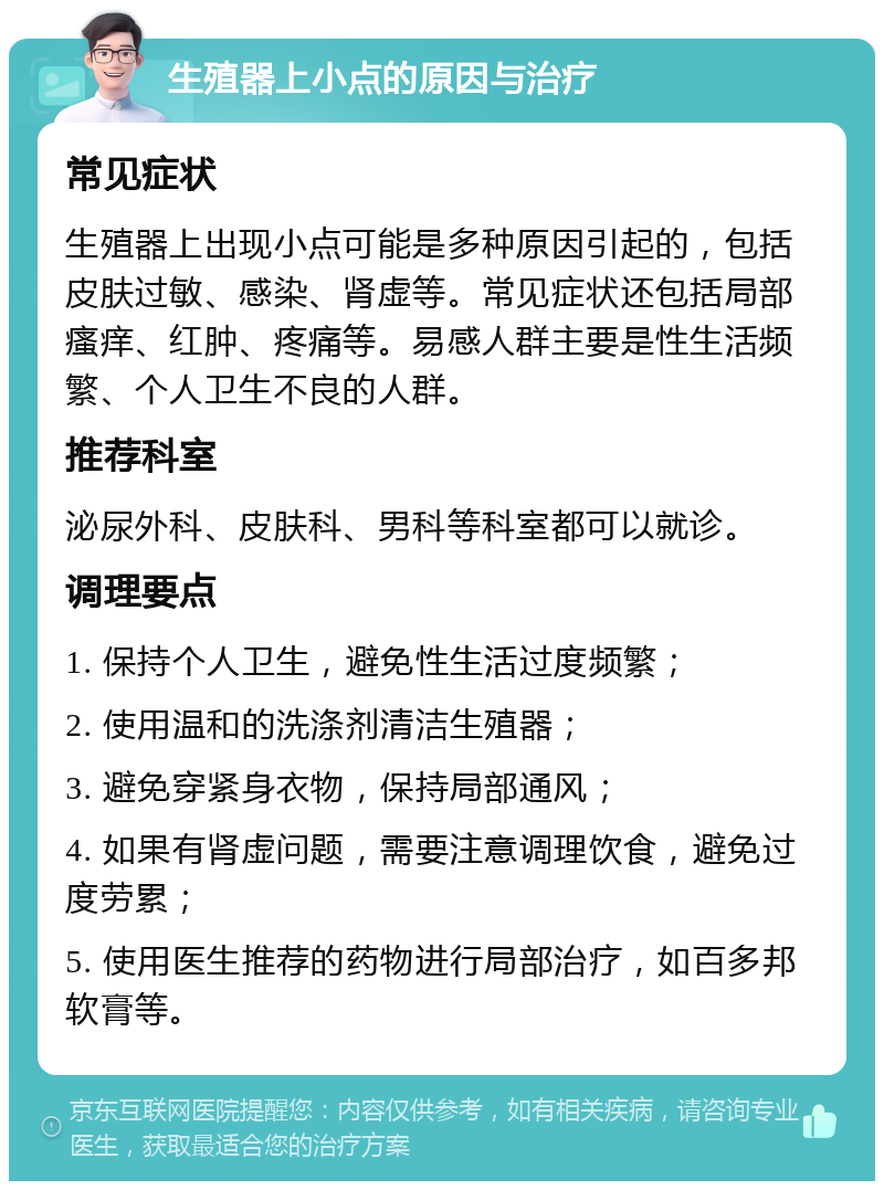 生殖器上小点的原因与治疗 常见症状 生殖器上出现小点可能是多种原因引起的，包括皮肤过敏、感染、肾虚等。常见症状还包括局部瘙痒、红肿、疼痛等。易感人群主要是性生活频繁、个人卫生不良的人群。 推荐科室 泌尿外科、皮肤科、男科等科室都可以就诊。 调理要点 1. 保持个人卫生，避免性生活过度频繁； 2. 使用温和的洗涤剂清洁生殖器； 3. 避免穿紧身衣物，保持局部通风； 4. 如果有肾虚问题，需要注意调理饮食，避免过度劳累； 5. 使用医生推荐的药物进行局部治疗，如百多邦软膏等。