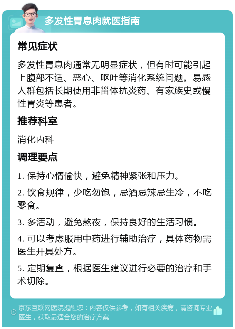 多发性胃息肉就医指南 常见症状 多发性胃息肉通常无明显症状，但有时可能引起上腹部不适、恶心、呕吐等消化系统问题。易感人群包括长期使用非甾体抗炎药、有家族史或慢性胃炎等患者。 推荐科室 消化内科 调理要点 1. 保持心情愉快，避免精神紧张和压力。 2. 饮食规律，少吃勿饱，忌酒忌辣忌生冷，不吃零食。 3. 多活动，避免熬夜，保持良好的生活习惯。 4. 可以考虑服用中药进行辅助治疗，具体药物需医生开具处方。 5. 定期复查，根据医生建议进行必要的治疗和手术切除。