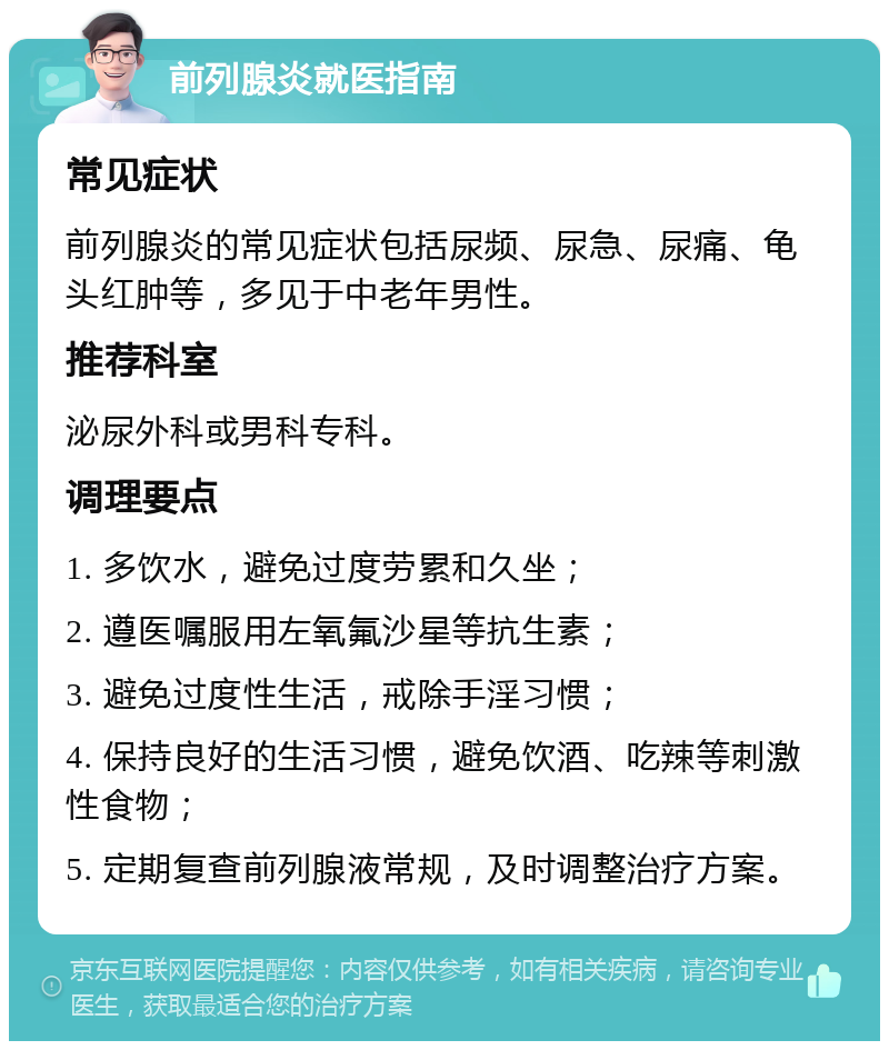 前列腺炎就医指南 常见症状 前列腺炎的常见症状包括尿频、尿急、尿痛、龟头红肿等，多见于中老年男性。 推荐科室 泌尿外科或男科专科。 调理要点 1. 多饮水，避免过度劳累和久坐； 2. 遵医嘱服用左氧氟沙星等抗生素； 3. 避免过度性生活，戒除手淫习惯； 4. 保持良好的生活习惯，避免饮酒、吃辣等刺激性食物； 5. 定期复查前列腺液常规，及时调整治疗方案。