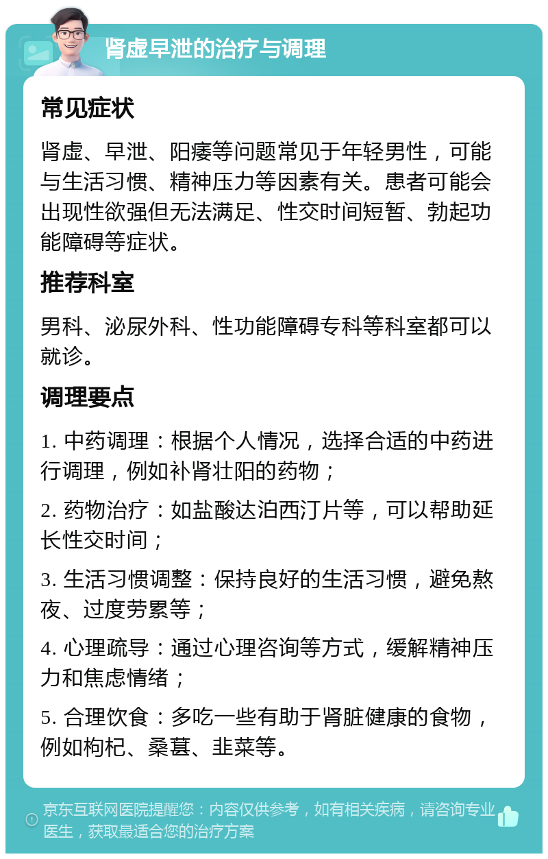 肾虚早泄的治疗与调理 常见症状 肾虚、早泄、阳痿等问题常见于年轻男性，可能与生活习惯、精神压力等因素有关。患者可能会出现性欲强但无法满足、性交时间短暂、勃起功能障碍等症状。 推荐科室 男科、泌尿外科、性功能障碍专科等科室都可以就诊。 调理要点 1. 中药调理：根据个人情况，选择合适的中药进行调理，例如补肾壮阳的药物； 2. 药物治疗：如盐酸达泊西汀片等，可以帮助延长性交时间； 3. 生活习惯调整：保持良好的生活习惯，避免熬夜、过度劳累等； 4. 心理疏导：通过心理咨询等方式，缓解精神压力和焦虑情绪； 5. 合理饮食：多吃一些有助于肾脏健康的食物，例如枸杞、桑葚、韭菜等。