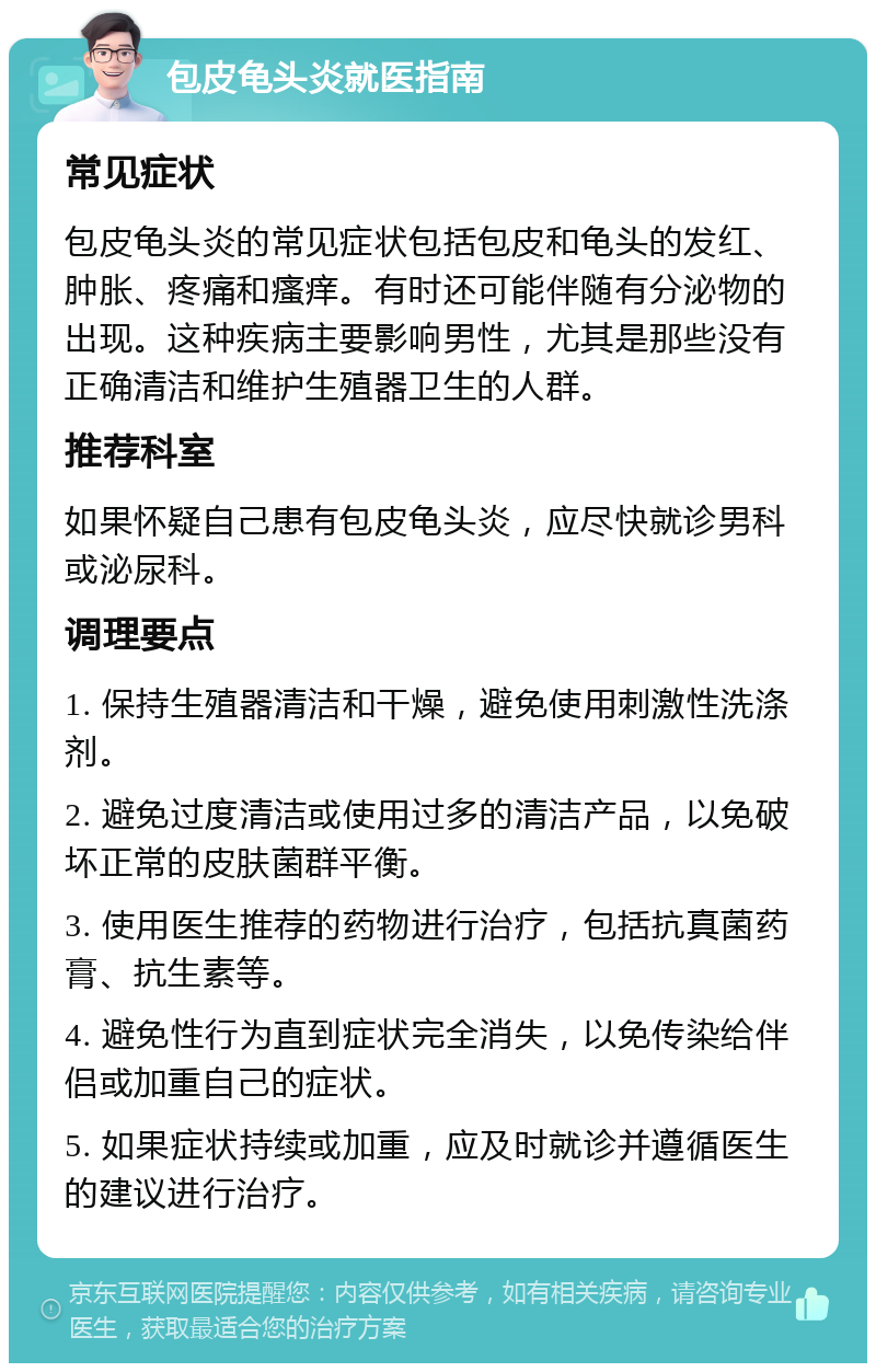 包皮龟头炎就医指南 常见症状 包皮龟头炎的常见症状包括包皮和龟头的发红、肿胀、疼痛和瘙痒。有时还可能伴随有分泌物的出现。这种疾病主要影响男性，尤其是那些没有正确清洁和维护生殖器卫生的人群。 推荐科室 如果怀疑自己患有包皮龟头炎，应尽快就诊男科或泌尿科。 调理要点 1. 保持生殖器清洁和干燥，避免使用刺激性洗涤剂。 2. 避免过度清洁或使用过多的清洁产品，以免破坏正常的皮肤菌群平衡。 3. 使用医生推荐的药物进行治疗，包括抗真菌药膏、抗生素等。 4. 避免性行为直到症状完全消失，以免传染给伴侣或加重自己的症状。 5. 如果症状持续或加重，应及时就诊并遵循医生的建议进行治疗。