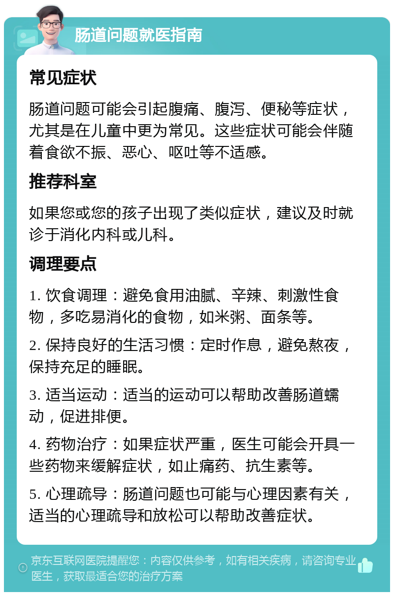 肠道问题就医指南 常见症状 肠道问题可能会引起腹痛、腹泻、便秘等症状，尤其是在儿童中更为常见。这些症状可能会伴随着食欲不振、恶心、呕吐等不适感。 推荐科室 如果您或您的孩子出现了类似症状，建议及时就诊于消化内科或儿科。 调理要点 1. 饮食调理：避免食用油腻、辛辣、刺激性食物，多吃易消化的食物，如米粥、面条等。 2. 保持良好的生活习惯：定时作息，避免熬夜，保持充足的睡眠。 3. 适当运动：适当的运动可以帮助改善肠道蠕动，促进排便。 4. 药物治疗：如果症状严重，医生可能会开具一些药物来缓解症状，如止痛药、抗生素等。 5. 心理疏导：肠道问题也可能与心理因素有关，适当的心理疏导和放松可以帮助改善症状。